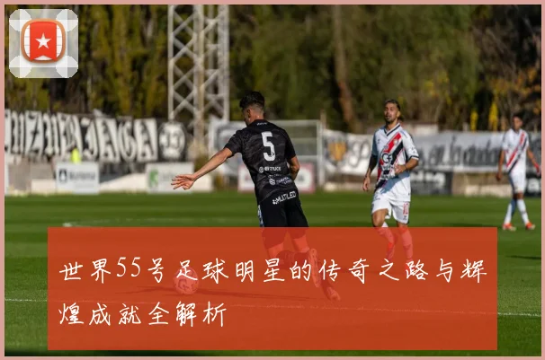 世界55号足球明星的传奇之路与辉煌成就全解析